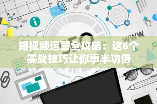短视频运营全攻略：这6个实战技巧让你事半功倍